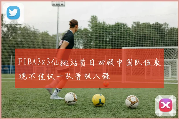 FIBA3x3仙桃站首日回顾中国队伍表现不佳仅一队晋级八强