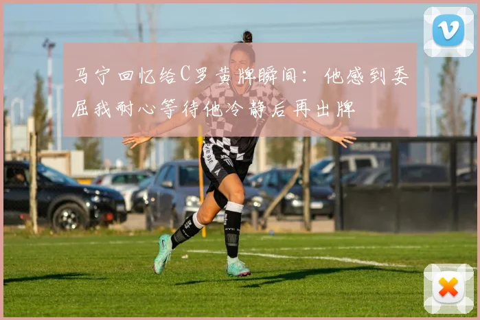 马宁回忆给C罗黄牌瞬间：他感到委屈我耐心等待他冷静后再出牌