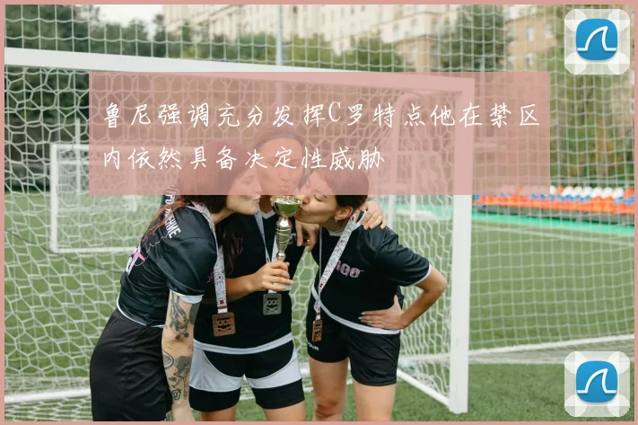 鲁尼强调充分发挥C罗特点他在禁区内依然具备决定性威胁