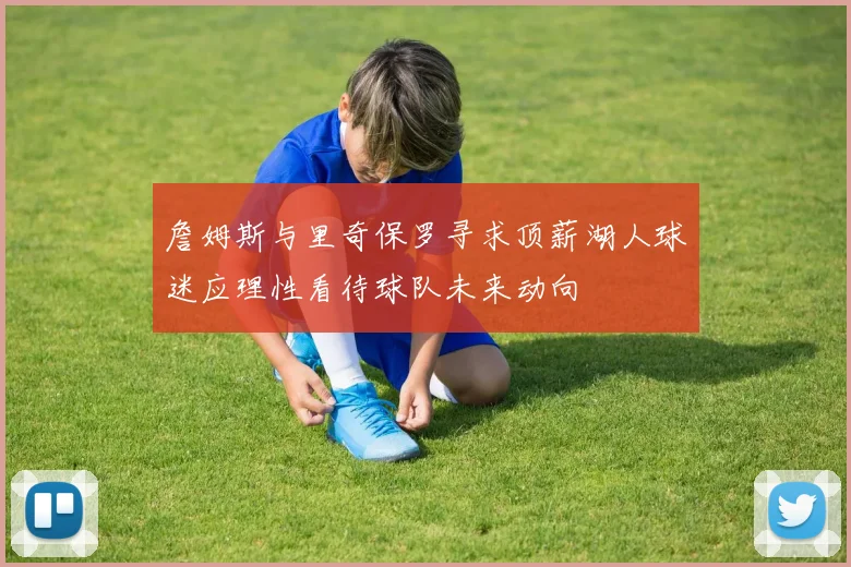 詹姆斯与里奇保罗寻求顶薪湖人球迷应理性看待球队未来动向