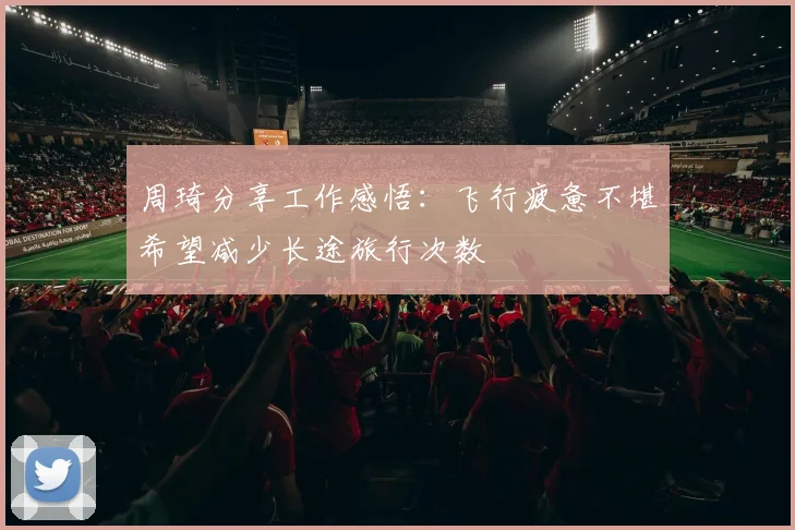 周琦分享工作感悟：飞行疲惫不堪希望减少长途旅行次数