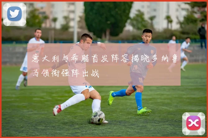 意大利与希腊首发阵容揭晓多纳鲁马领衔强阵出战