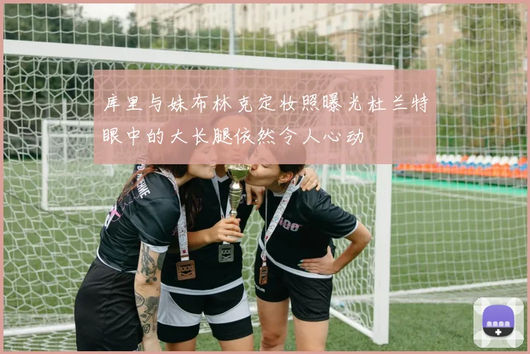 库里与妹布林克定妆照曝光杜兰特眼中的大长腿依然令人心动