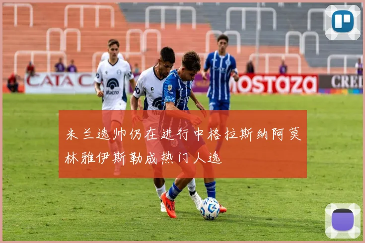 米兰选帅仍在进行中格拉斯纳阿莫林雅伊斯勒成热门人选