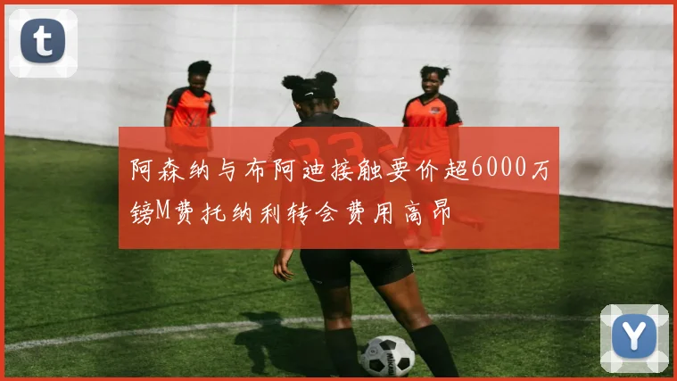 阿森纳与布阿迪接触要价超6000万镑M费托纳利转会费用高昂