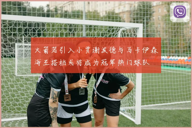 火箭若引入小贾谢泼德与马卡伊森海王搭档或将成为冠军热门球队