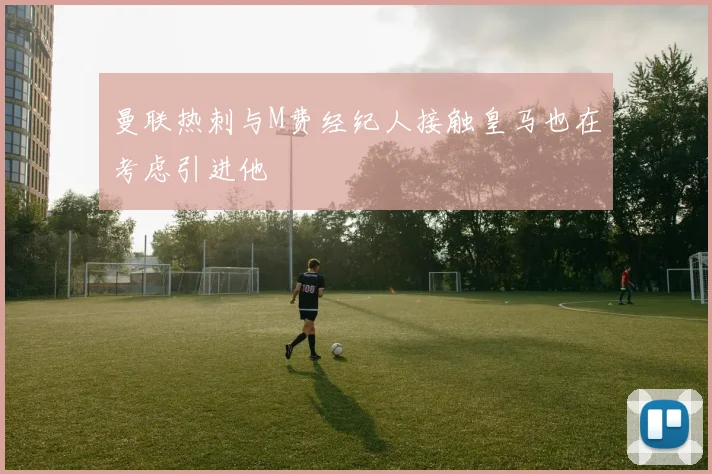 曼联热刺与M费经纪人接触皇马也在考虑引进他