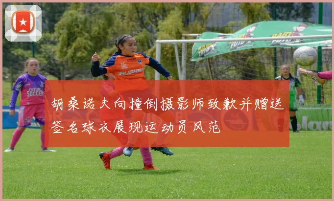 胡桑诺夫向撞倒摄影师致歉并赠送签名球衣展现运动员风范