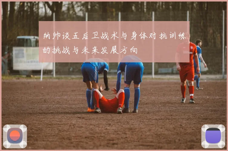 纳帅谈五后卫战术与身体对抗训练的挑战与未来发展方向