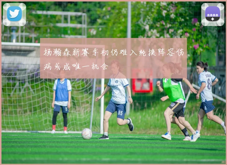 杨瀚森新赛季初仍难入轮换阵容伤病或成唯一机会