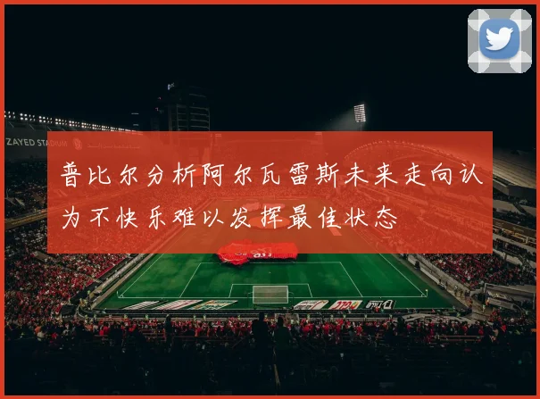 普比尔分析阿尔瓦雷斯未来走向认为不快乐难以发挥最佳状态
