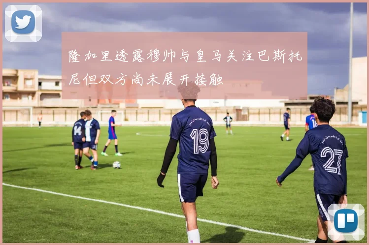 隆加里透露穆帅与皇马关注巴斯托尼但双方尚未展开接触