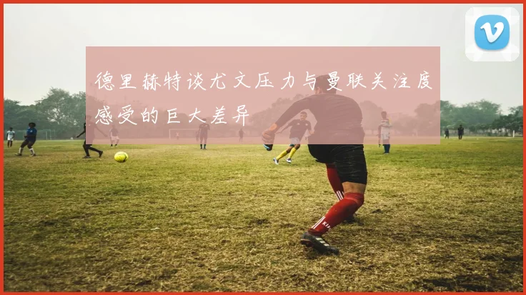 德里赫特谈尤文压力与曼联关注度感受的巨大差异