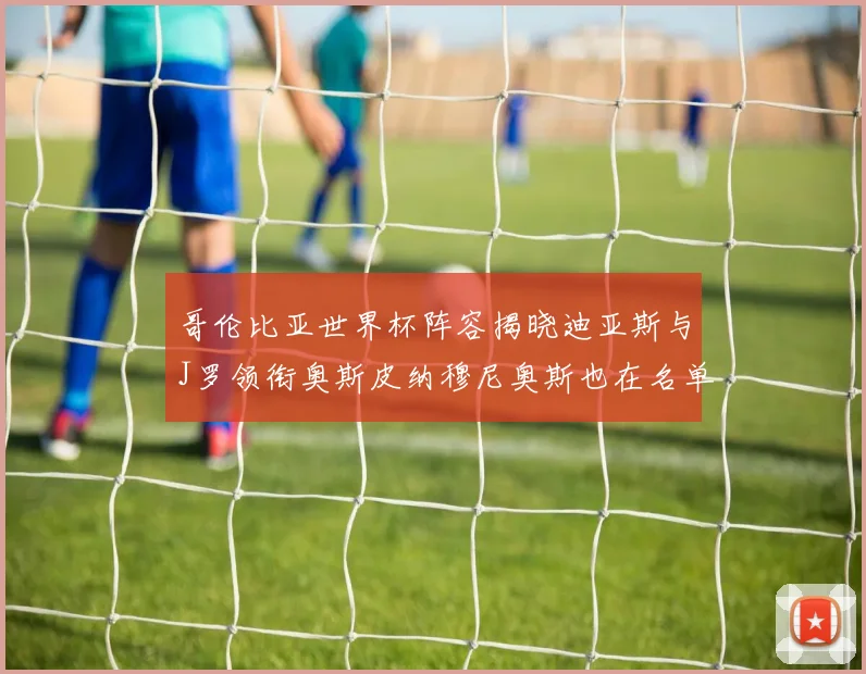 哥伦比亚世界杯阵容揭晓迪亚斯与J罗领衔奥斯皮纳穆尼奥斯也在名单中