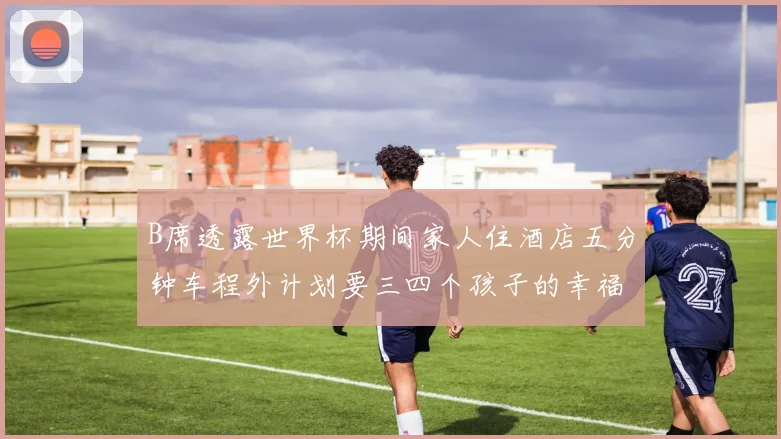 B席透露世界杯期间家人住酒店五分钟车程外计划要三四个孩子的幸福生活