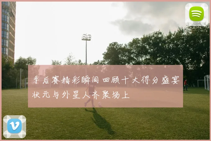 季后赛精彩瞬间回顾十大得分盛宴状元与外星人齐聚场上