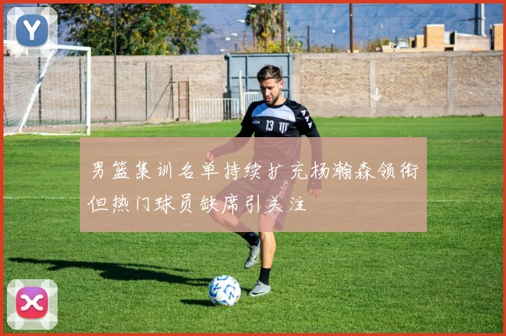 男篮集训名单持续扩充杨瀚森领衔但热门球员缺席引关注