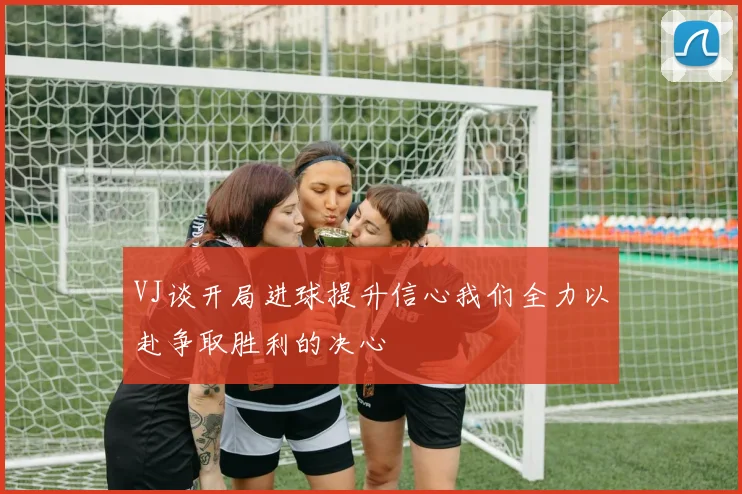 VJ谈开局进球提升信心我们全力以赴争取胜利的决心