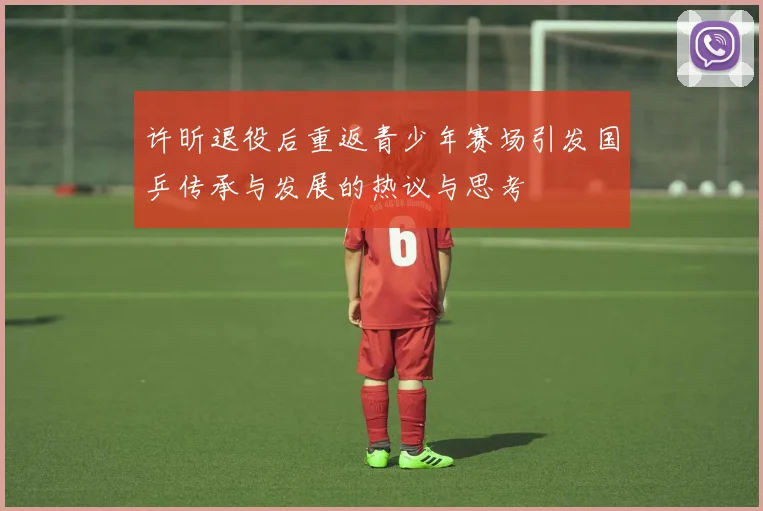 许昕退役后重返青少年赛场引发国乒传承与发展的热议与思考