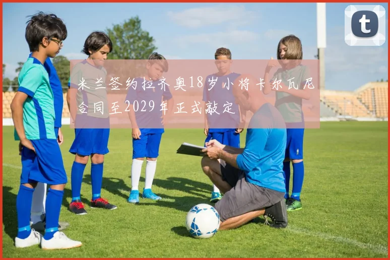 米兰签约拉齐奥18岁小将卡尔瓦尼合同至2029年正式敲定