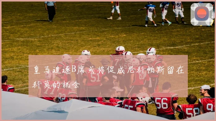 皇马追逐B席或将促成尼科帕斯留在科莫的机会